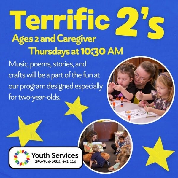 Terrific 2s, Ages 2 and Caregiver. Thursdays at 10L30 am. Music, poems, stories, and crafts will be a part of the fun at our program designed especially for two-year-olds. FLPL Youth Services 256-764-6564, ext. 114